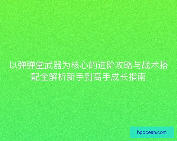 以弹弹堂武器为核心的进阶攻略与战术搭配全解析新手到高手成长指南