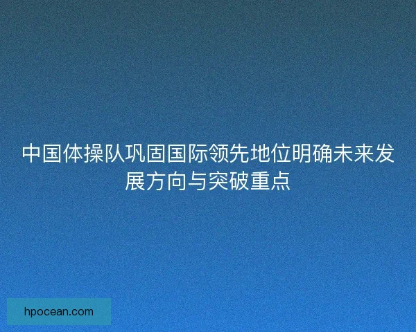 中国体操队巩固国际领先地位明确未来发展方向与突破重点