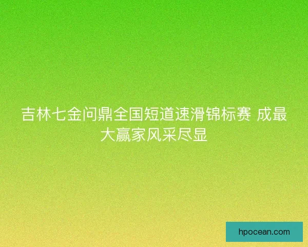 吉林七金问鼎全国短道速滑锦标赛 成最大赢家风采尽显